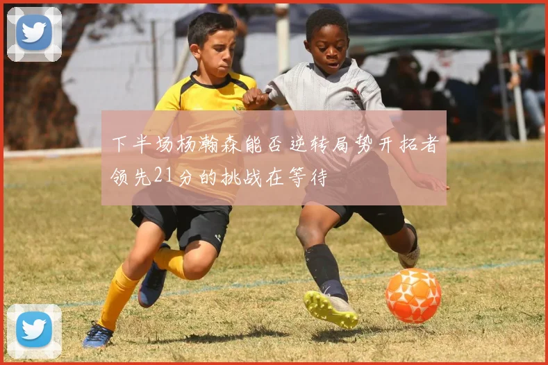 下半场杨瀚森能否逆转局势开拓者领先21分的挑战在等待