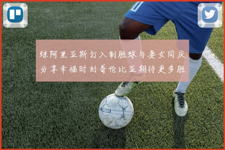 琼阿里亚斯打入制胜球与妻女同庆分享幸福时刻哥伦比亚期待更多胜利