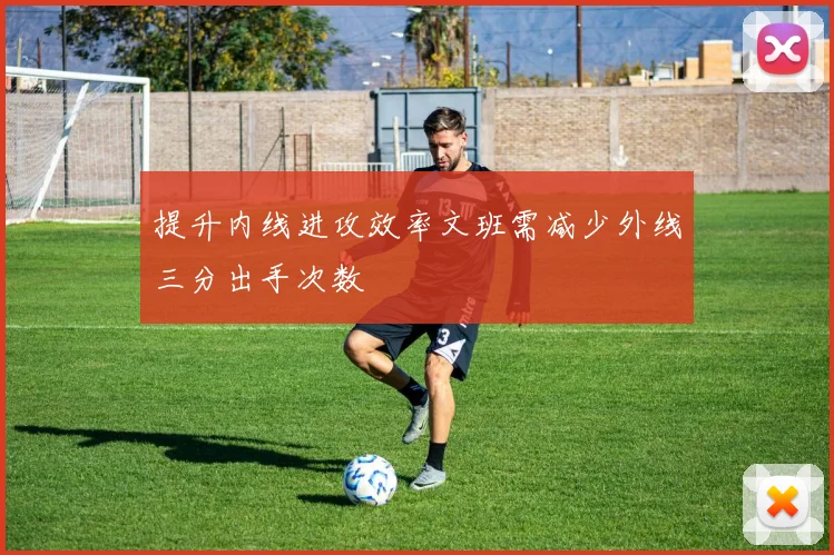 提升内线进攻效率文班需减少外线三分出手次数