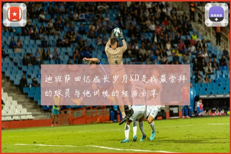 迪班萨回忆成长岁月KD是我最崇拜的球员与他训练的经历分享