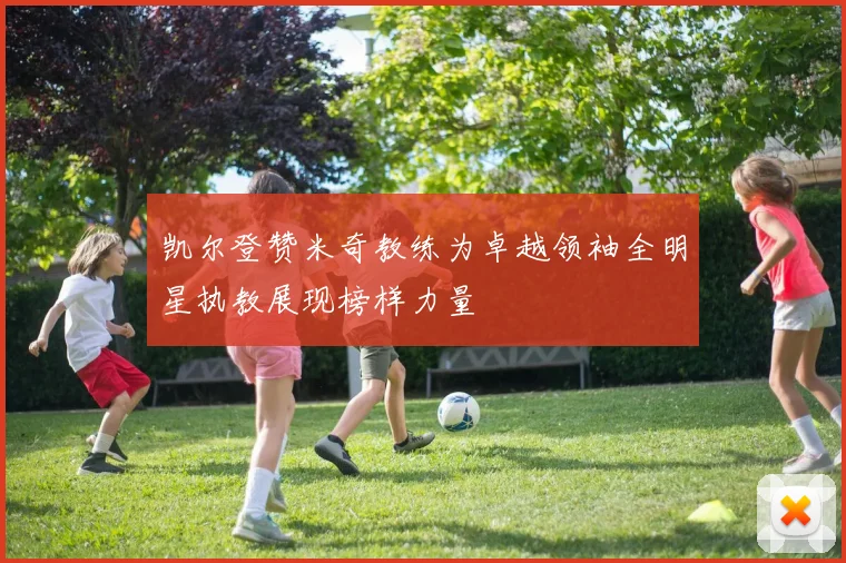 凯尔登赞米奇教练为卓越领袖全明星执教展现榜样力量