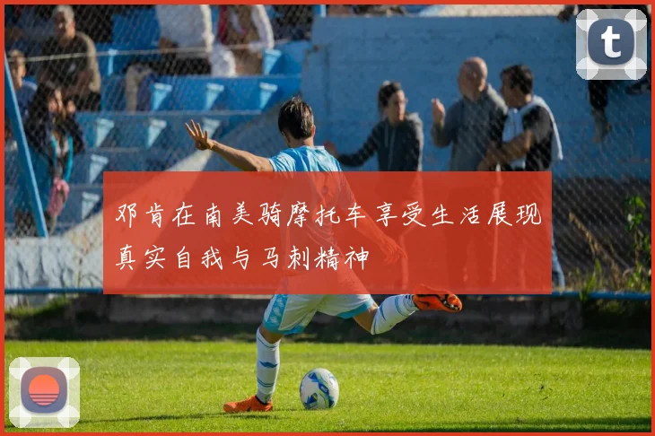 邓肯在南美骑摩托车享受生活展现真实自我与马刺精神