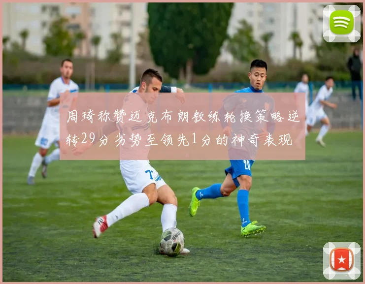 周琦称赞迈克布朗教练轮换策略逆转29分劣势至领先1分的神奇表现