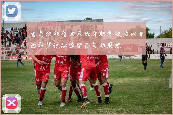 吉乌欲租借回西班牙联赛效力切尔西希望他继续留在英超磨练